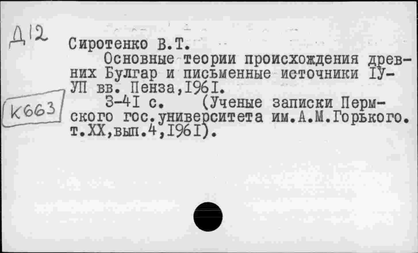 ﻿А Сиротенко В. T.
Основные теории происхождения древних Булгар и письменные источники ІУ--,УП вв. Пенза,1961.
\ г	3-4-1 с. (Ученые записки Перм-
ского гос. университета им.А.М.Горького. т.ХХ,вып.4,1961).